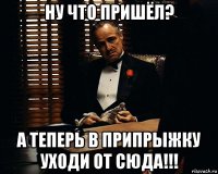 ну что пришёл? а теперь в припрыжку уходи от сюда!!!