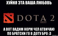 хуйня эта ваша любовь а вот вадим норм чел атвичаю по братски го в доту бро :3