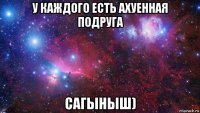 у каждого есть ахуенная подруга сагыныш)