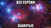 все серёжи ебанутые