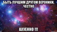 быть лучшим другом вероники, честно ахуенно !!!