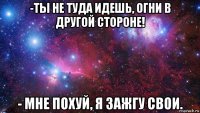 -ты не туда идешь, огни в другой стороне! - мне похуй, я зажгу свои.