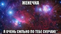 женечка я очень сильно по тебе скучаю**