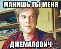 манишь ты меня джемалович