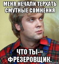 меня нечали терхать смутные сомнения что ты-= фрезеровщик.