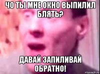 чо ты мне окно выпилил блять? давай запиливай обратно!