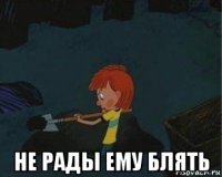  не рады ему блять