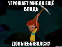 угрожает мне он ещё блядь довыебывался?