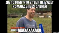 да потому что у тебя не будет команды без оленей ахахахахаха