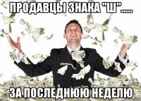 продавцы знака "ш"..... за последнюю неделю