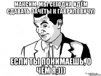 максим, мы сегодня идём сдавать зачёты к гавриловичу) если ты понимаешь, о чём я;)))