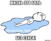 жизнь это боль без секса!