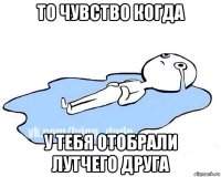 то чувство когда у тебя отобрали лутчего друга