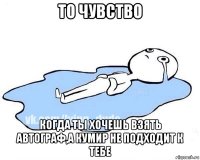 то чувство когда ты хочешь взять автограф,а кумир не подходит к тебе