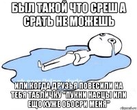 был такой что среш а срать не можешь или когда друзья повесили на тебя табличку "пукни насцы или ещо хуже обосри меня"