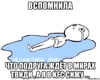 вспомнила что подруга ждёт в мирах твиди , а я в kfc сижу ...