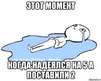 этот момент когда надеялся на 5 а поставили 2