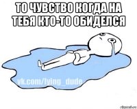 то чувство когда на тебя кто-то обиделся 