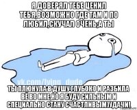 я доверял тебе ценил тебя,возможно где там и по любил,скучал очень;а ты ты плюнула в душу глубоко и разбила вё во мне,но я буду сильным и специально стану счастливым)удачи!