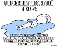 3 признака того,что ей похеру: 1.носить на руках готов ее 2.готов поменяться и против себя пойти лишь бы в очередной раз ей угодить 3.ради нее готов все пустить по миру