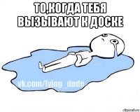 то,когда тебя вызывают к доске 