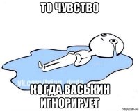 то чувство когда васькин игнорирует