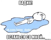 вадик! останься со мной...