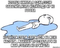 хлопця кинула,я одна,сесію завалила,ніхто нелюбе,до нр не готова хочу їсти спати срати,всім на мене насрати , манікюр просрала,грн не маю ,стіпуха не прийшла