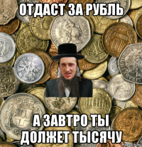 отдаст за рубль а завтро ты должет тысячу