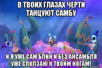 в твоих глазах черти танцуют самбу и я уже сам блин и без ансамбля уже сползаю к твоим ногам!