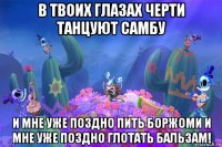 в твоих глазах черти танцуют самбу и мне уже поздно пить боржоми и мне уже поздно глотать бальзам!
