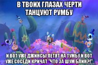 в твоих глазах черти танцуют румбу и вот уже джинсы летят на тумбу и вот уже соседи кричат "что за шум блин?!"