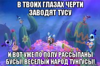в твоих глазах черти заводят тусу и вот уже по полу рассыпаны бусы! веселый народ тунгусы!