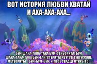 вот история любви хватай и аха-аха-аха... бум шака-така-така бум-сеньорита! бум шака-така-така бум-гангстерита! рвутся тунгусские метеориты... бум-бум-бум, и твоё сердце открыто!