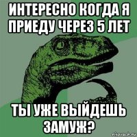 интересно когда я приеду через 5 лет ты уже выйдешь замуж?