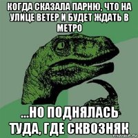 когда сказала парню, что на улице ветер и будет ждать в метро ...но поднялась туда, где сквозняк