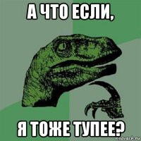 а что если, я тоже тупее?