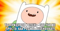 ты придурок и олень - это так же просто, как родить ребёночка!!!