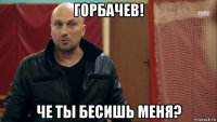 горбачев! че ты бесишь меня?