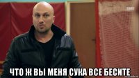  что ж вы меня сука все бесите
