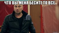 что вы меня бесите то все 