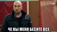  че вы меня бесите все