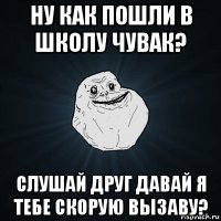 ну как пошли в школу чувак? слушай друг давай я тебе скорую вызаву?