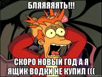 бляяяяять!!! скоро новый год а я ящик водки не купил (((