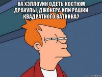 на хэллоуин одеть костюм дракулы, джокера или рашки квадратного ватника? 