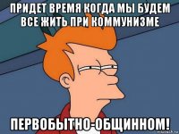 придет время когда мы будем все жить при коммунизме первобытно-общинном!