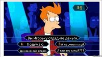 Вы Игорьку отдадите деньги Подумаю А не ,мне похуй Да коночено отдам А кто это такой???