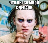 что вы со мной сделали 