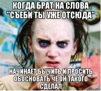 когда брат на слова "съеби ты уже отсюда" начинает бычить и просить обосновать че он такого сделал