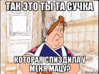 так это ты та сучка которая спиздила у меня мацу?